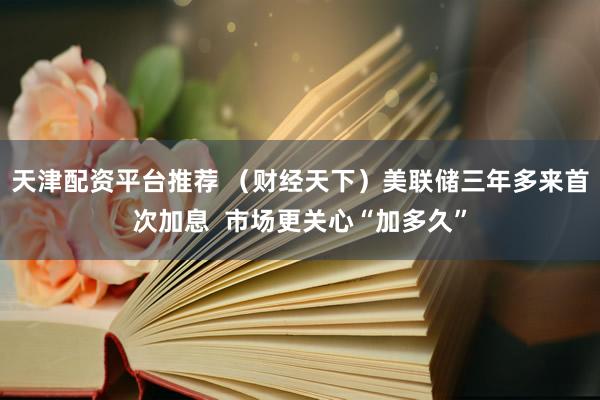 天津配资平台推荐 （财经天下）美联储三年多来首次加息  市场更关心“加多久”