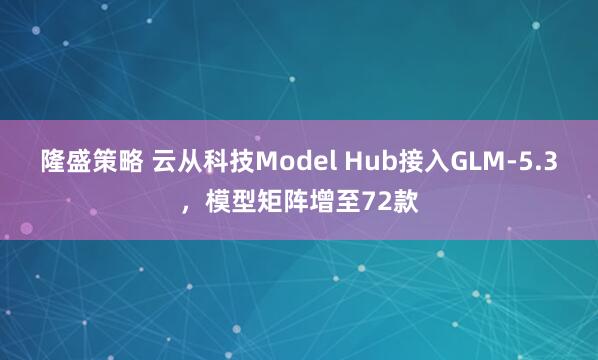 隆盛策略 云从科技Model Hub接入GLM-5.3，模型矩阵增至72款
