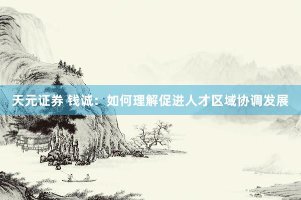 天元证券 钱诚：如何理解促进人才区域协调发展