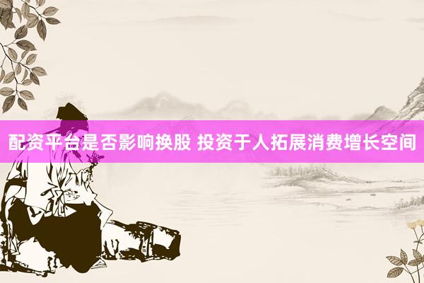 配资平台是否影响换股 投资于人拓展消费增长空间