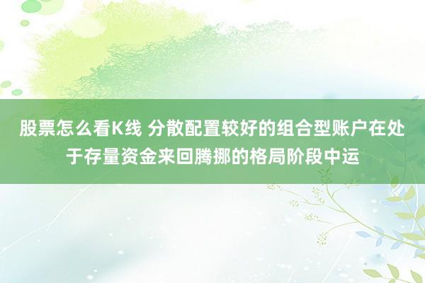 股票怎么看K线 分散配置较好的组合型账户在处于存量资金来回腾挪的格局阶段中运