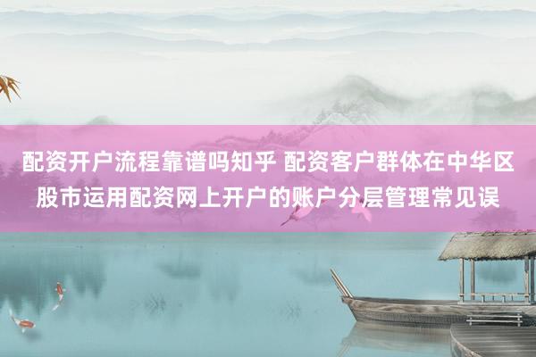 配资开户流程靠谱吗知乎 配资客户群体在中华区股市运用配资网上开户的账户分层管理常见误