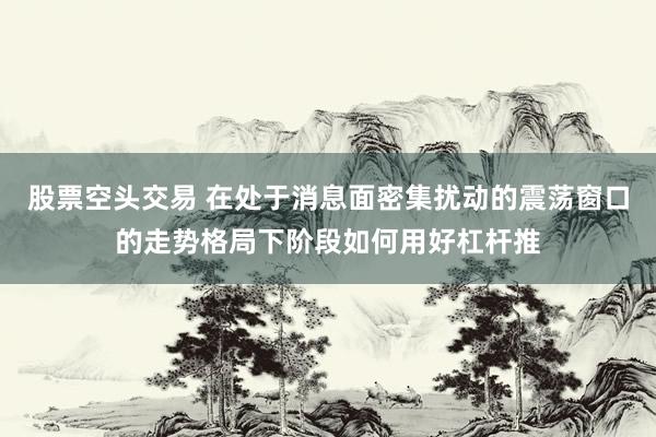 股票空头交易 在处于消息面密集扰动的震荡窗口的走势格局下阶段如何用好杠杆推