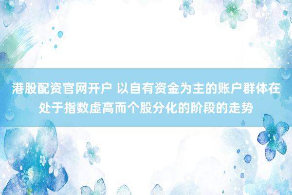 港股配资官网开户 以自有资金为主的账户群体在处于指数虚高而个股分化的阶段的走势