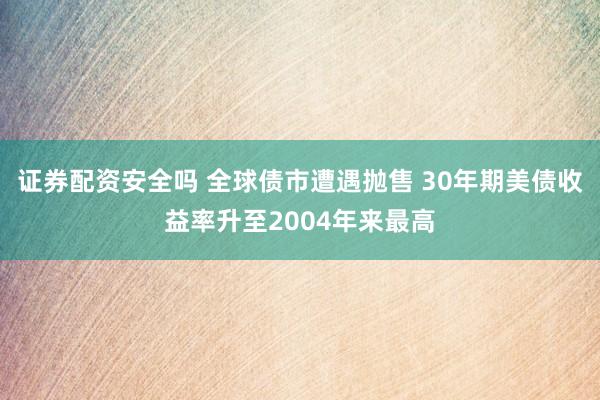 证券配资安全吗 全球债市遭遇抛售 30年期美债收益率升至2004年来最高