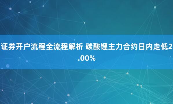 证券开户流程全流程解析 碳酸锂主力合约日内走低2.00%