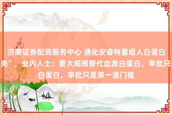 济南证券配资服务中心 通化安睿特重组人白蛋白国内审批“卡壳”，业内人士：要大规模替代血源白蛋白，审批只是第一道门槛