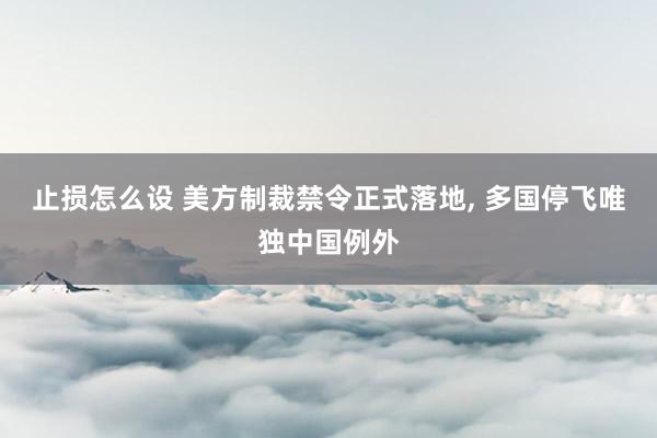 止损怎么设 美方制裁禁令正式落地, 多国停飞唯独中国例外