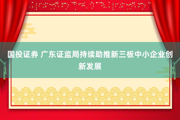 国投证券 广东证监局持续助推新三板中小企业创新发展