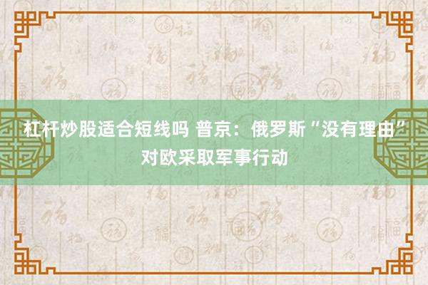 杠杆炒股适合短线吗 普京：俄罗斯“没有理由”对欧采取军事行动