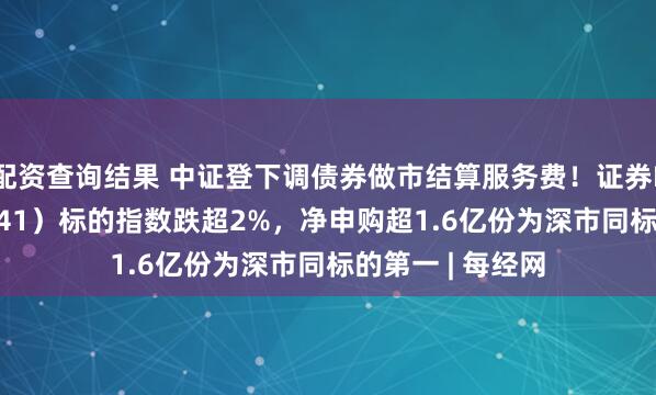 配资查询结果 中证登下调债券做市结算服务费！证券ETF天弘（159841）标的指数跌超2%，净申购超1.6亿份为深市同标的第一 | 每经网
