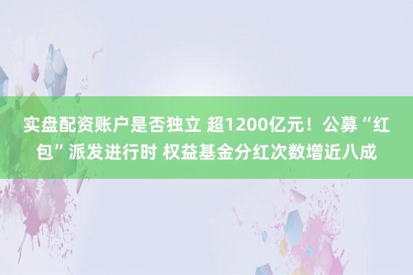 实盘配资账户是否独立 超1200亿元！公募“红包”派发进行时 权益基金分红次数增近八成