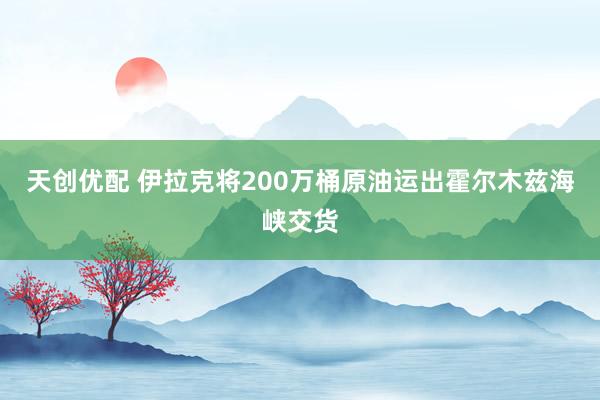 天创优配 伊拉克将200万桶原油运出霍尔木兹海峡交货