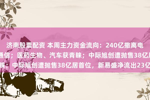 济南股票配资 本周主力资金流向：240亿撤离电子行业，123亿净流出通信；医药生物、汽车获青睐；中际旭创遭抛售38亿居首位，新易盛净流出23亿