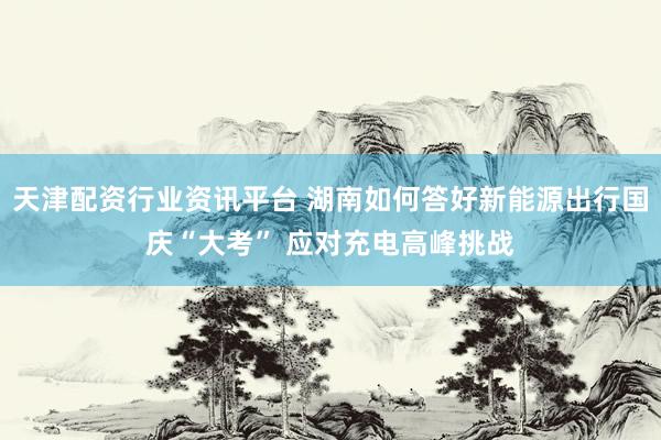 天津配资行业资讯平台 湖南如何答好新能源出行国庆“大考” 应对充电高峰挑战