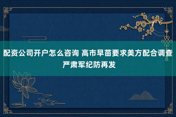配资公司开户怎么咨询 高市早苗要求美方配合调查 严肃军纪防再发