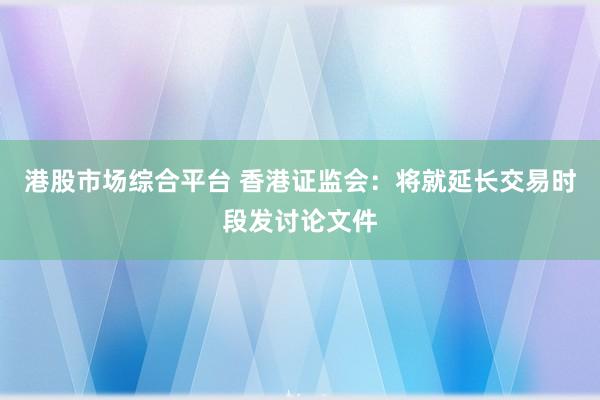 港股市场综合平台 香港证监会:将就延长交易时段发讨论文件