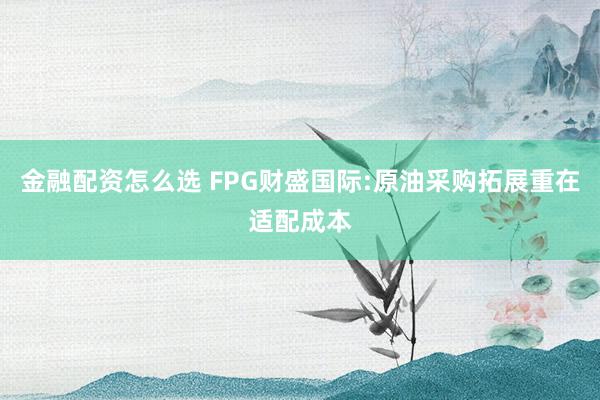金融配资怎么选 FPG财盛国际:原油采购拓展重在适配成本