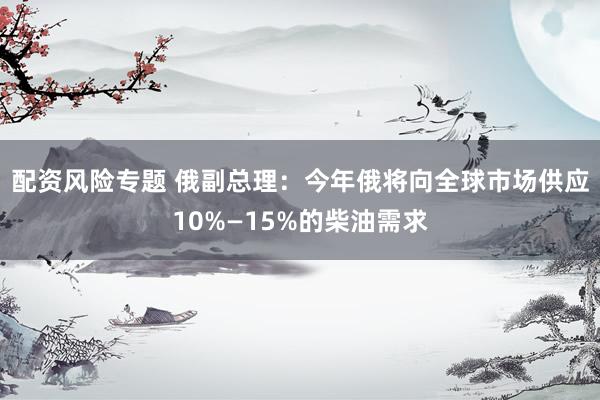 配资风险专题 俄副总理：今年俄将向全球市场供应10%—15%的柴油需求