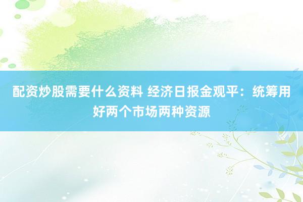 配资炒股需要什么资料 经济日报金观平：统筹用好两个市场两种资源
