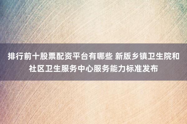 排行前十股票配资平台有哪些 新版乡镇卫生院和社区卫生服务中心服务能力标准发布