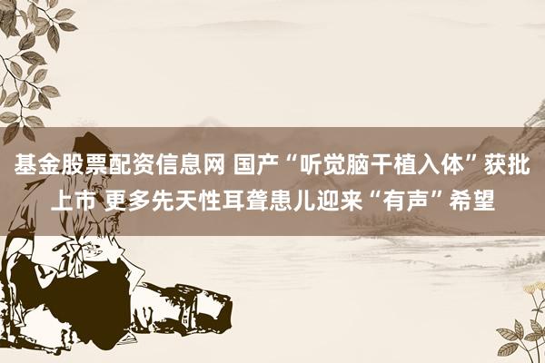 基金股票配资信息网 国产“听觉脑干植入体”获批上市 更多先天性耳聋患儿迎来“有声”希望