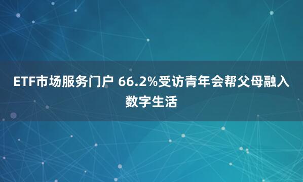 ETF市场服务门户 66.2%受访青年会帮父母融入数字生活