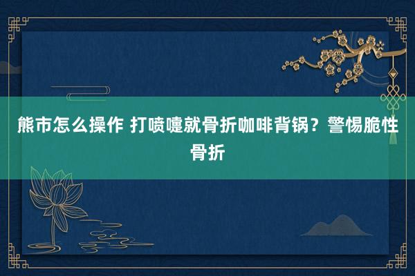 熊市怎么操作 打喷嚏就骨折咖啡背锅？警惕脆性骨折