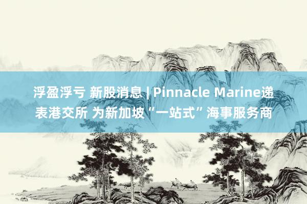 浮盈浮亏 新股消息 | Pinnacle Marine递表港交所 为新加坡“一站式”海事服务商