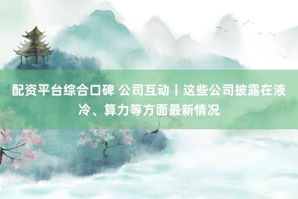 配资平台综合口碑 公司互动丨这些公司披露在液冷、算力等方面最新情况