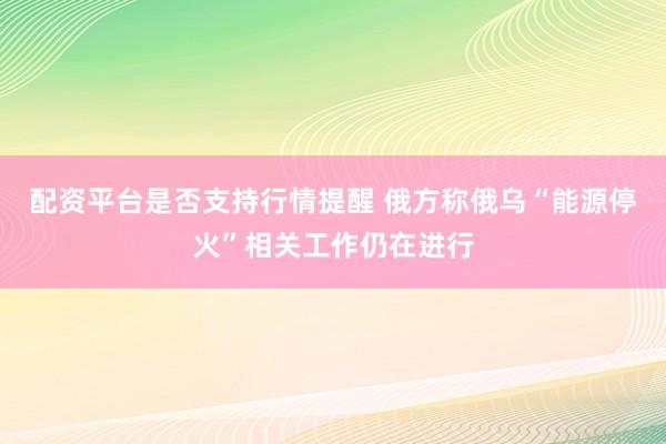 配资平台是否支持行情提醒 俄方称俄乌“能源停火”相关工作仍在进行