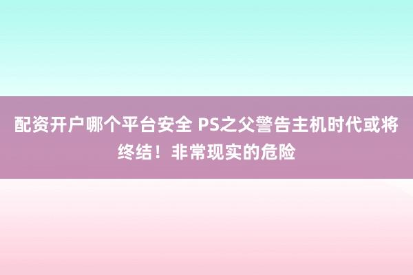 配资开户哪个平台安全 PS之父警告主机时代或将终结！非常现实的危险