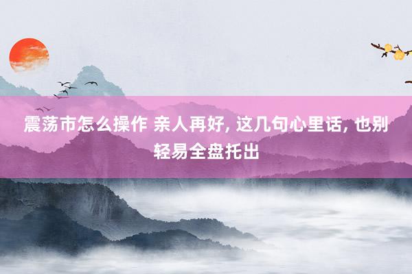 震荡市怎么操作 亲人再好, 这几句心里话, 也别轻易全盘托出