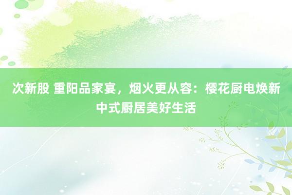 次新股 重阳品家宴，烟火更从容：樱花厨电焕新中式厨居美好生活
