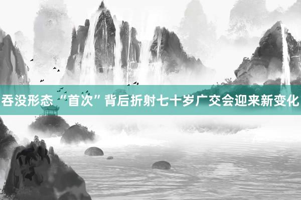 吞没形态 “首次”背后折射七十岁广交会迎来新变化